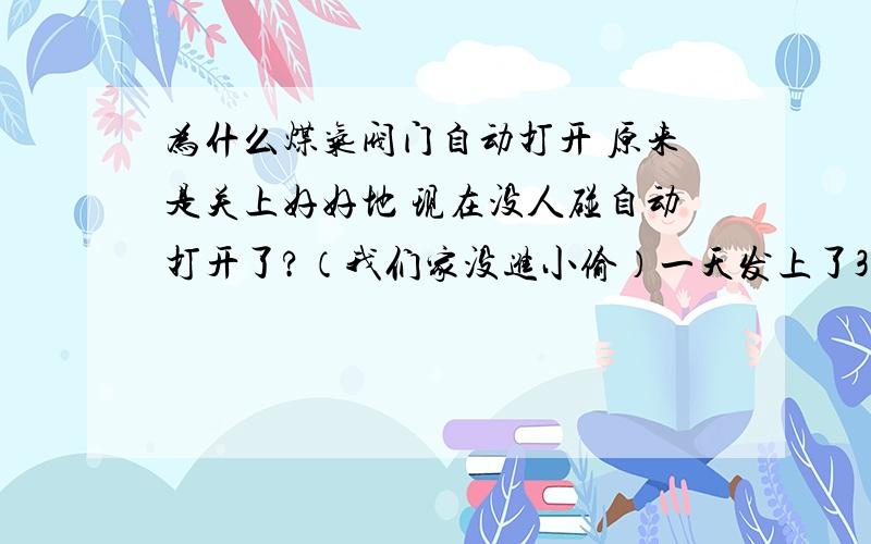 为什么煤气阀门自动打开 原来是关上好好地 现在没人碰自动打开了?（我们家没进小偷）一天发上了3次 更不可能忘关了 因为有3次 最后一次还是我盯着的