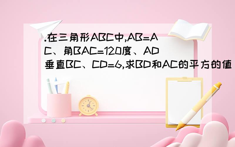 .在三角形ABC中,AB=AC、角BAC=120度、AD垂直BC、CD=6,求BD和AC的平方的值（求的是AC的平方、和BD!）