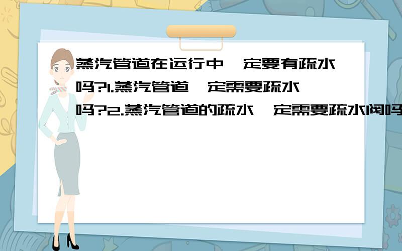 蒸汽管道在运行中一定要有疏水吗?1.蒸汽管道一定需要疏水吗?2.蒸汽管道的疏水一定需要疏水阀吗?但是3.82MPa的管道没有满足压力的疏水阀,怎么办