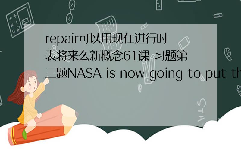 repair可以用现在进行时表将来么新概念61课 习题第三题NASA is now going to put the telescope right.NASA___it .（C）A is repairing B has already repaired C will be repairing D to repair为什么选C?A怎么不可以?用现在进行