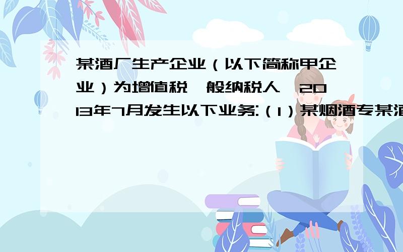 某酒厂生产企业（以下简称甲企业）为增值税一般纳税人,2013年7月发生以下业务:（1）某烟酒专某酒厂生产企业（以下简称甲企业）为增值税一般纳税人,2013年7月发生以下业务:（1）某烟酒专