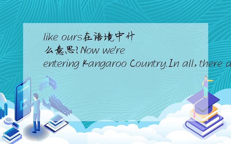 like ours在语境中什么意思?Now we're entering Kangaroo Country.In all,there are more than fifty different species of kangaroo,and the advantage of zoos like ours is that you see them in their natural habitat.