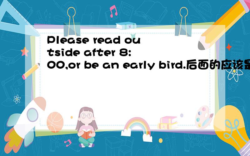 Please read outside after 8:00,or be an early bird.后面的应该是to be 求真理,