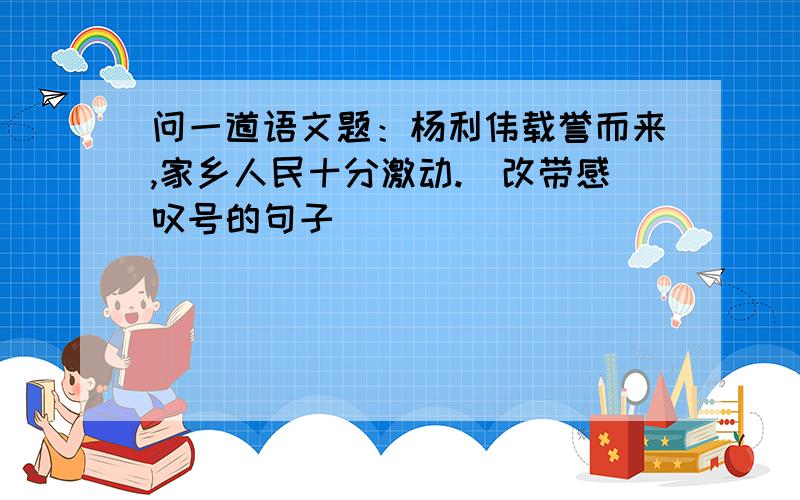 问一道语文题：杨利伟载誉而来,家乡人民十分激动.（改带感叹号的句子）