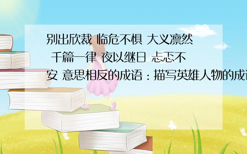 别出欣裁 临危不惧 大义凛然 千篇一律 夜以继日 忐忑不安 意思相反的成语：描写英雄人物的成语：