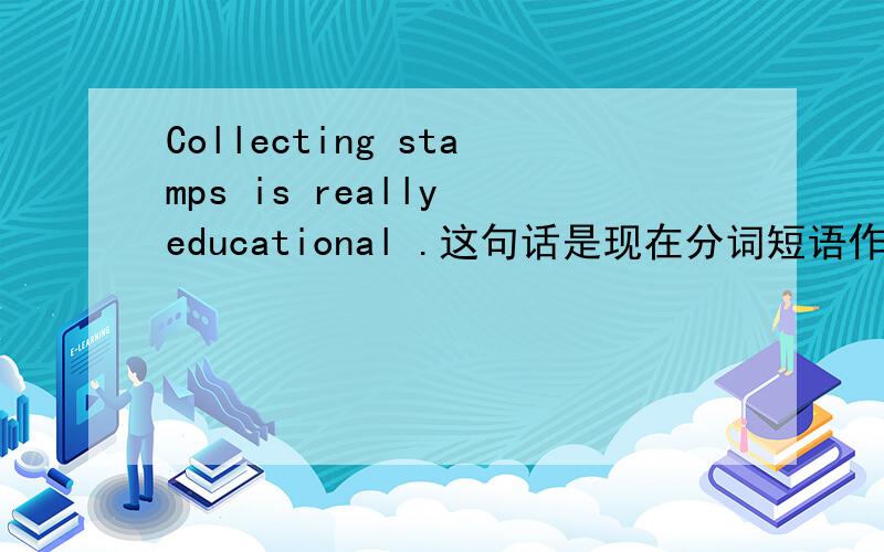 Collecting stamps is really educational .这句话是现在分词短语作主语吗?请分析句子成分,