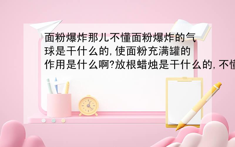 面粉爆炸那儿不懂面粉爆炸的气球是干什么的,使面粉充满罐的作用是什么啊?放根蜡烛是干什么的,不懂它咋就爆炸了呢书上的蜡烛产生二氧化碳，会不会使罐内气压增大，导致一些结果呢