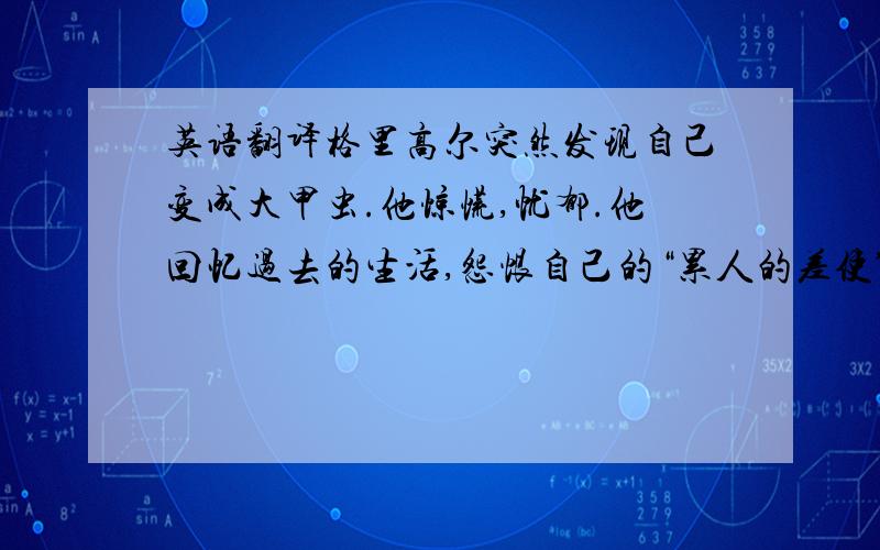 英语翻译格里高尔突然发现自己变成大甲虫.他惊慌,忧郁.他回忆过去的生活,怨恨自己的“累人的差使”,为还清父债而苦干.他清醒地想到起床,赶车上班去.父亲发现他变成大甲虫,露出一副恶