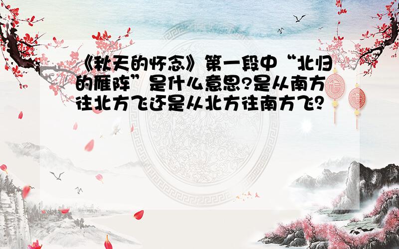 《秋天的怀念》第一段中“北归的雁阵”是什么意思?是从南方往北方飞还是从北方往南方飞？