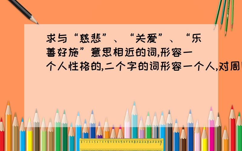 求与“慈悲”、“关爱”、“乐善好施”意思相近的词,形容一个人性格的,二个字的词形容一个人,对周围的人都很关心,别人有什么不好的遭遇,也会跟着难过,大概就是很慈悲的那个意思,但不