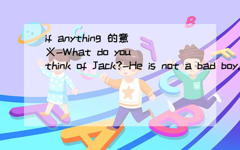 if anything 的意义-What do you think of Jack?-He is not a bad boy._____,he is a pretty good one.A.if ever B.if busy C.if anything D.if possible请问if anything 在这里怎么翻译呢?