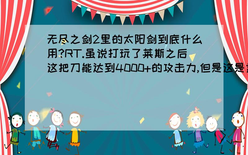 无尽之剑2里的太阳剑到底什么用?RT.虽说打玩了莱斯之后这把刀能达到4000+的攻击力,但是这是靠属性加成的,几乎所有BOSS都是全属性抵抗的啊,难道这把剑只能虐小怪么?