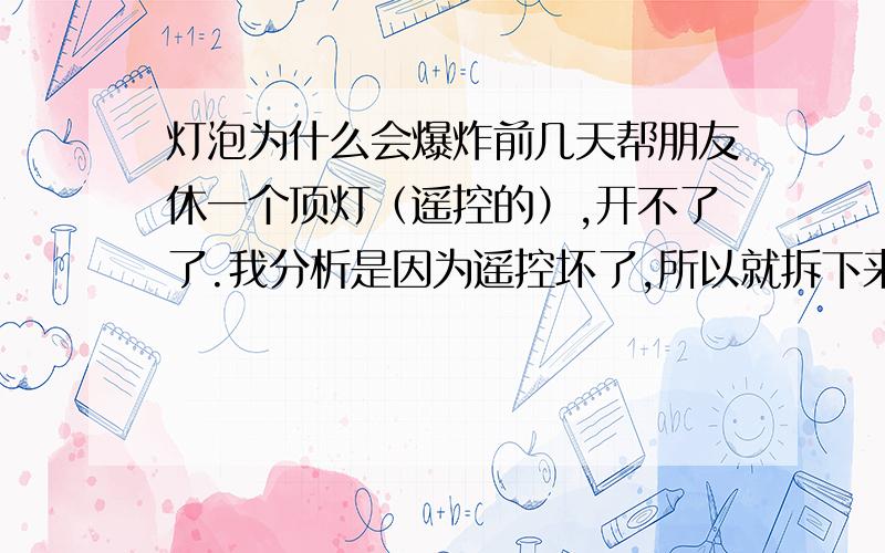 灯泡为什么会爆炸前几天帮朋友休一个顶灯（遥控的）,开不了了.我分析是因为遥控坏了,所以就拆下来测试,我用220的电直接接上一个让后用另一根去触碰那几路线.第一次试没什么问题全亮