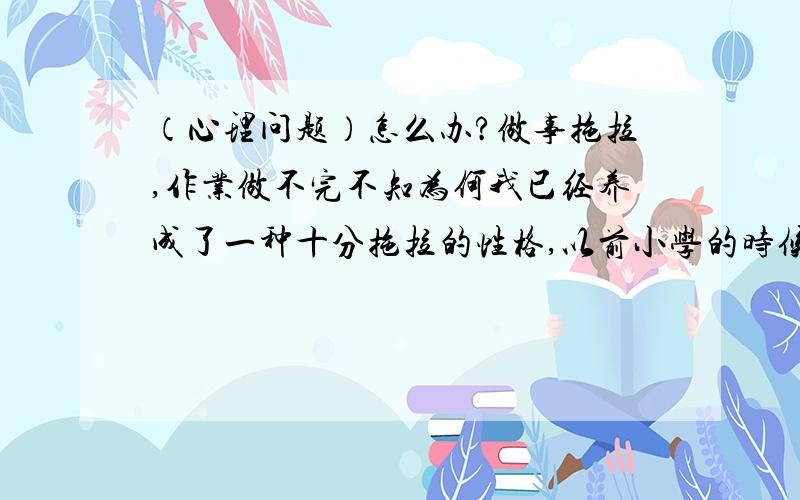 （心理问题）怎么办?做事拖拉,作业做不完不知为何我已经养成了一种十分拖拉的性格,以前小学的时候暑假,寒假作业总是在三天之内就完成了,先抛开质量不说,至少在长假中还有那个心思去