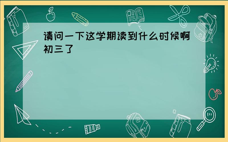 请问一下这学期读到什么时候啊初三了