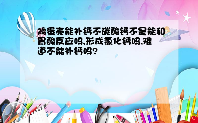 鸡蛋壳能补钙不碳酸钙不是能和胃酸反应吗,形成氯化钙吗,难道不能补钙吗?