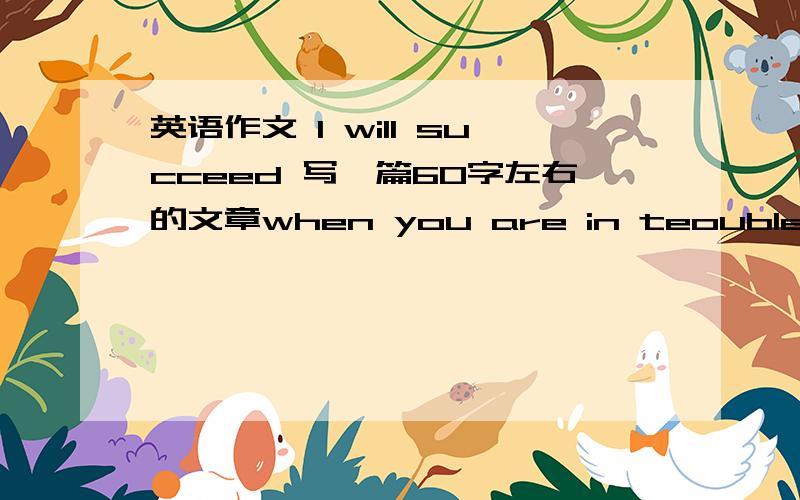 英语作文 I will succeed 写一篇60字左右的文章when you are in teouble ,what will you say to yourself what will you do (give one example)