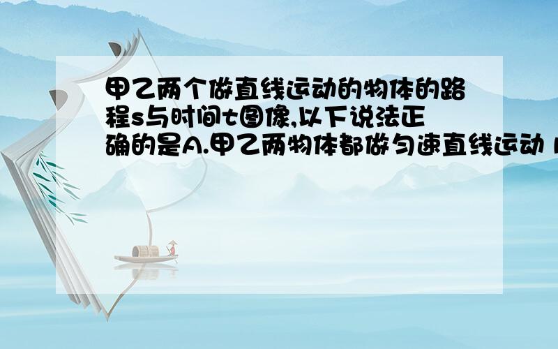 甲乙两个做直线运动的物体的路程s与时间t图像,以下说法正确的是A.甲乙两物体都做匀速直线运动 B.乙物体在0-2s内平均速度小于2-4s的平均速度c.甲物体一定受平衡力作用 D.乙物体一定受非平