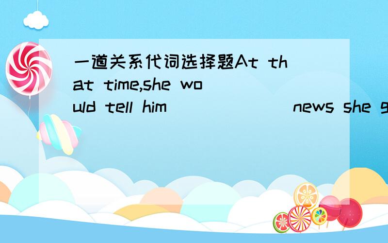 一道关系代词选择题At that time,she would tell him ______ news she got.A.whatB.whateverC.whichD.whichever请帮我解释为什么D不行啊?