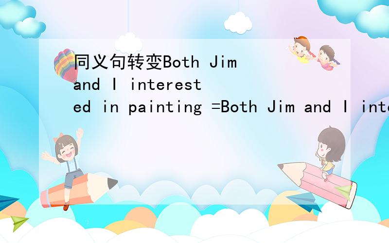 同义句转变Both Jim and I interested in painting =Both Jim and I interested in painting =____ ____ Jim___ ___ I____ interested in painting.The morning newspaper reported that Bill Gates started the firm in 1978=It___ ___ that the firm____ ___ by