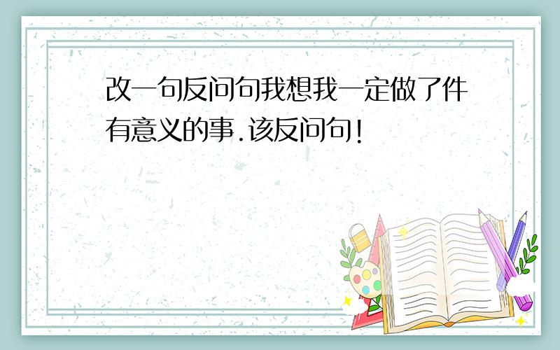 改一句反问句我想我一定做了件有意义的事.该反问句!