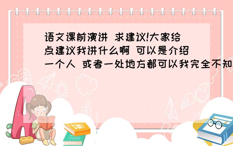 语文课前演讲 求建议!大家给点建议我讲什么啊 可以是介绍一个人 或者一处地方都可以我完全不知道讲什么 求建议!给我演讲稿或者告诉我讲什么