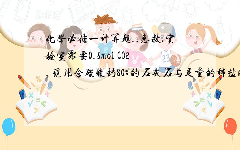 化学必修一计算题..急救!实验室需要0.5mol CO2，现用含碳酸钙80%的石灰石与足量的稀盐酸反应(该石灰石中的杂志不与稀盐酸反应)，问至少需要该种石灰石多少克？我就是上下比值的单位分不