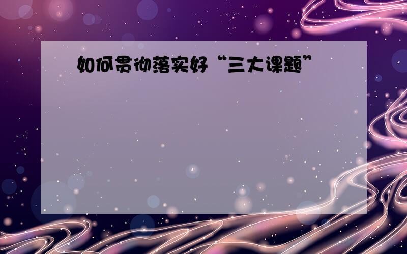 如何贯彻落实好“三大课题”