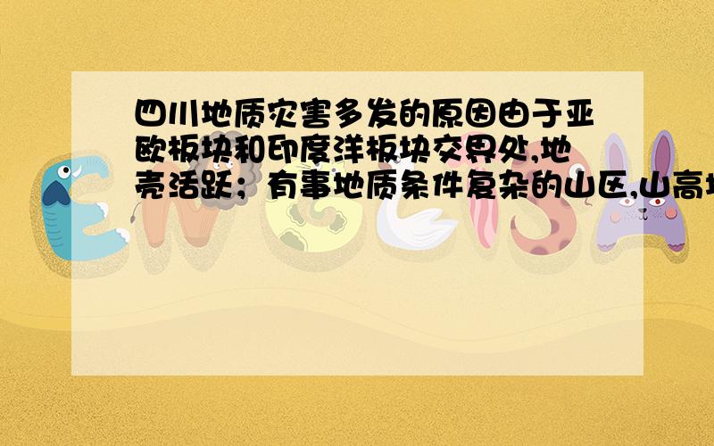 四川地质灾害多发的原因由于亚欧板块和印度洋板块交界处,地壳活跃；有事地质条件复杂的山区,山高坡陡谷深,再加上地震诱发了大量的滑坡,泥石流等,地质灾害多发；植被破坏.第一条我要