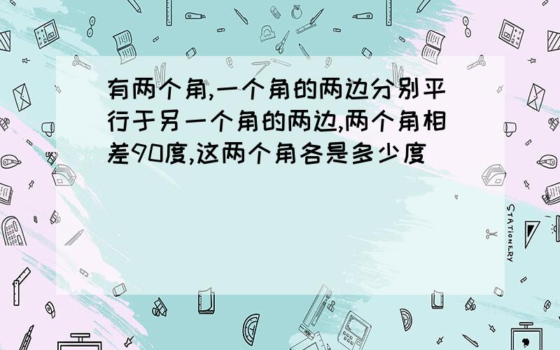 有两个角,一个角的两边分别平行于另一个角的两边,两个角相差90度,这两个角各是多少度