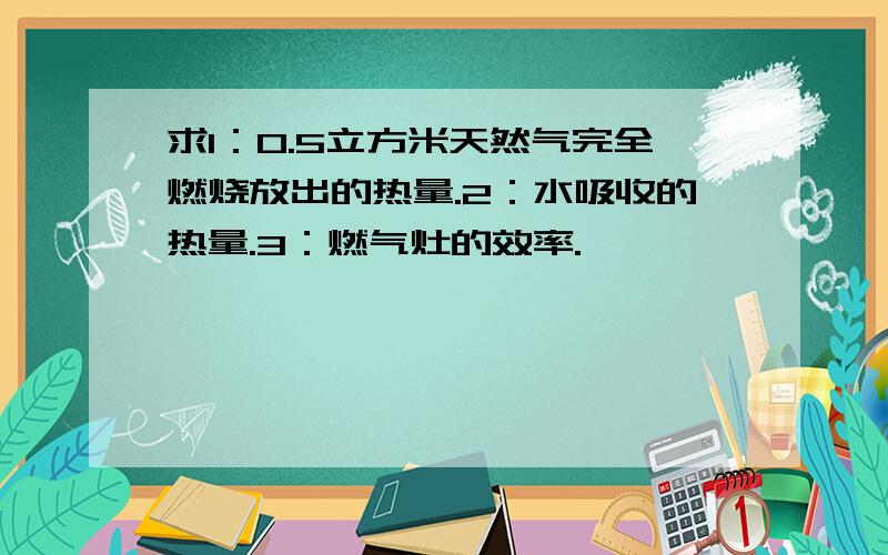 求1：0.5立方米天然气完全燃烧放出的热量.2：水吸收的热量.3：燃气灶的效率.