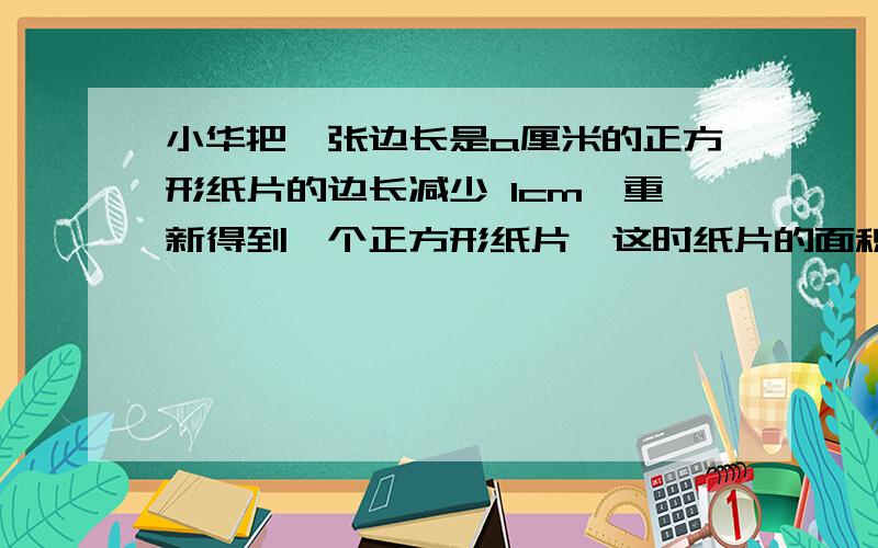 小华把一张边长是a厘米的正方形纸片的边长减少 1cm,重新得到一个正方形纸片,这时纸片的面积是＿＿＿＿＿＿＿厘米；