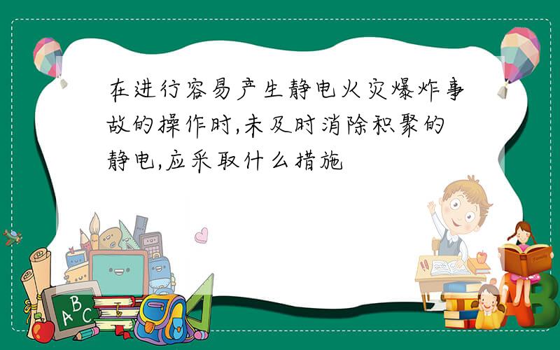 在进行容易产生静电火灾爆炸事故的操作时,未及时消除积聚的静电,应采取什么措施