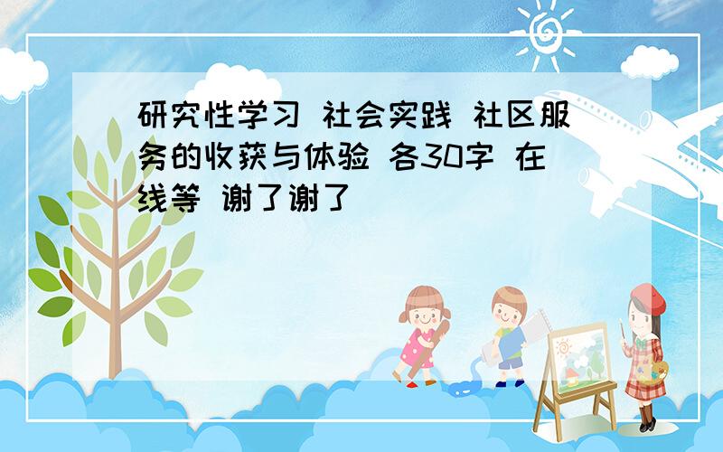 研究性学习 社会实践 社区服务的收获与体验 各30字 在线等 谢了谢了