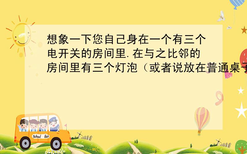 想象一下您自己身在一个有三个电开关的房间里.在与之比邻的房间里有三个灯泡（或者说放在普通桌子上的台灯）- 他们是不亮的.每一个开关控制一盏台灯.您是不可能从一个房间看到另一