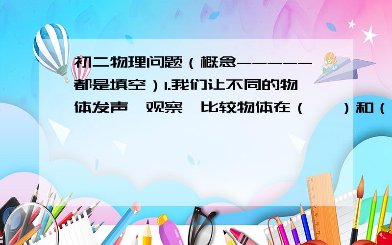 初二物理问题（概念-----都是填空）1.我们让不同的物体发声,观察,比较物体在（   ）和（   ）是的不同,认识到声音是由（   ）产生的,（   ）停止,发声停止.2.我们通过（   ）,（   ）,（   ）