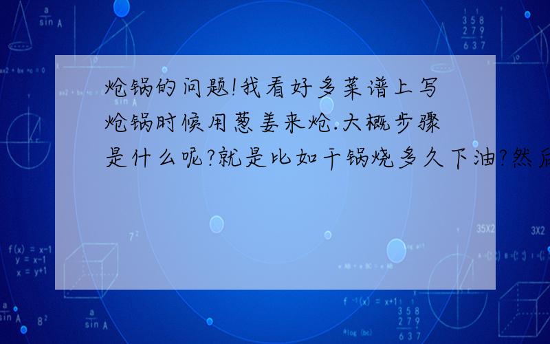 炝锅的问题!我看好多菜谱上写炝锅时候用葱姜来炝.大概步骤是什么呢?就是比如干锅烧多久下油?然后油烧多久下葱姜?葱姜下锅了以后要炒多久放菜呢..?