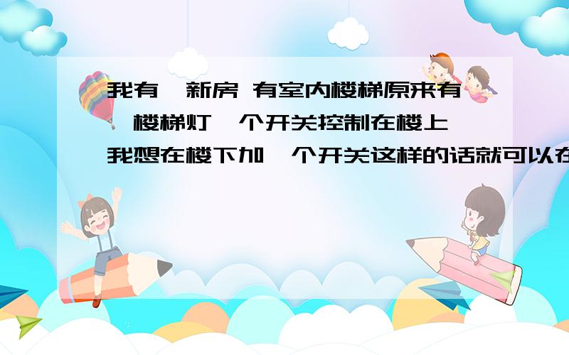 我有一新房 有室内楼梯原来有一楼梯灯一个开关控制在楼上 我想在楼下加一个开关这样的话就可以在楼上开灯在楼下关灯 或者在楼下开灯在楼上就可以关灯了 就是说两个开关控制一个灯