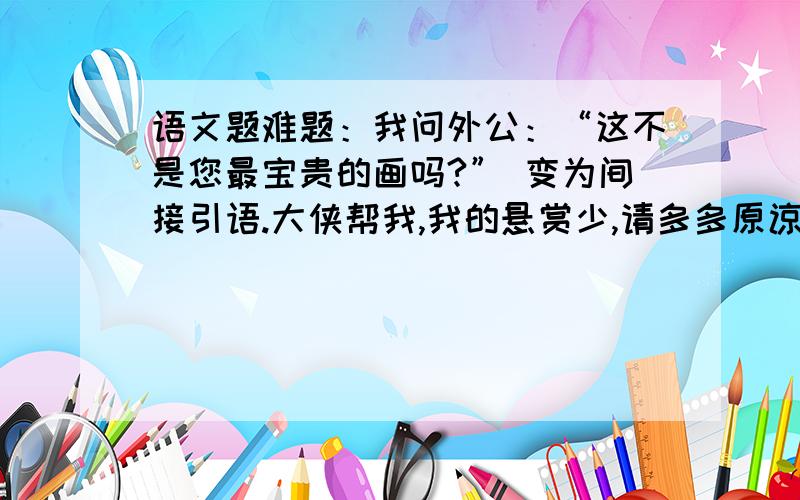 语文题难题：我问外公：“这不是您最宝贵的画吗?” 变为间接引语.大侠帮我,我的悬赏少,请多多原谅.