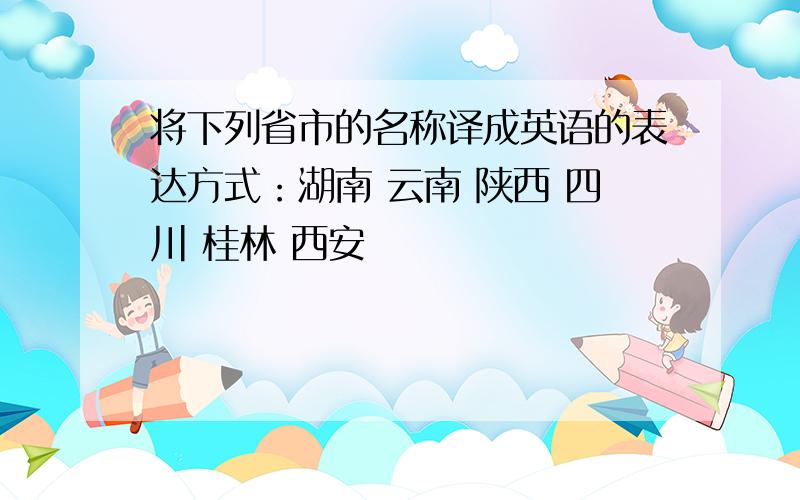 将下列省市的名称译成英语的表达方式：湖南 云南 陕西 四川 桂林 西安