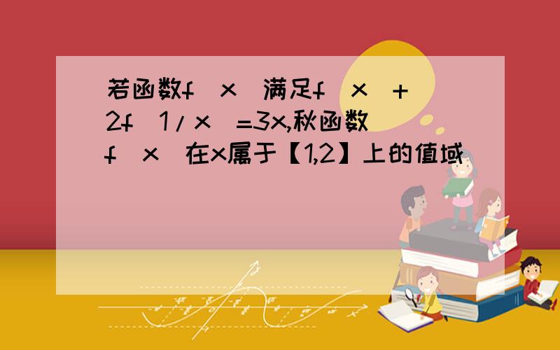 若函数f(x)满足f(x)+2f(1/x）=3x,秋函数f(x)在x属于【1,2】上的值域