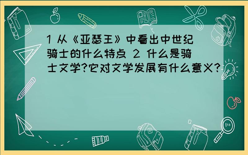 1 从《亚瑟王》中看出中世纪骑士的什么特点 2 什么是骑士文学?它对文学发展有什么意义?