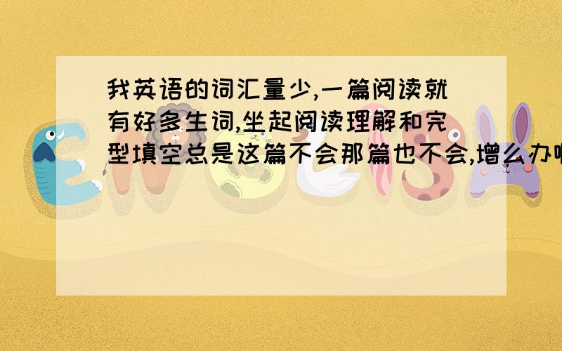 我英语的词汇量少,一篇阅读就有好多生词,坐起阅读理解和完型填空总是这篇不会那篇也不会,增么办啊或者告诉我能快速记忆生词的好方法,我还中学生.