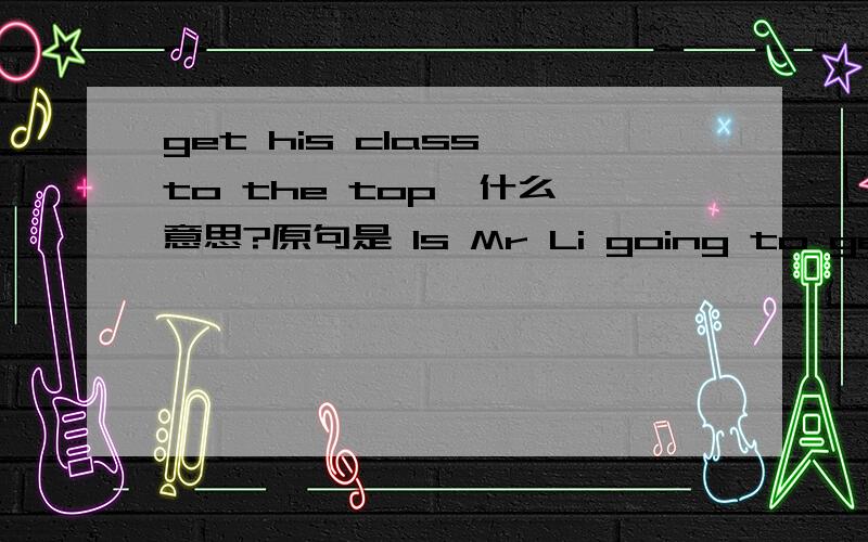 get his class to the top  什么意思?原句是 Is Mr Li going to get his class to the top ?
