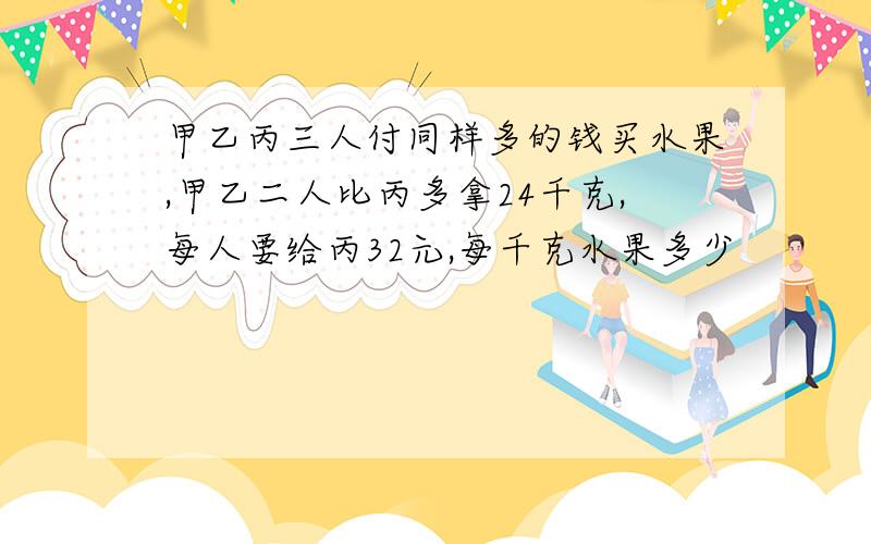 甲乙丙三人付同样多的钱买水果,甲乙二人比丙多拿24千克,每人要给丙32元,每千克水果多少