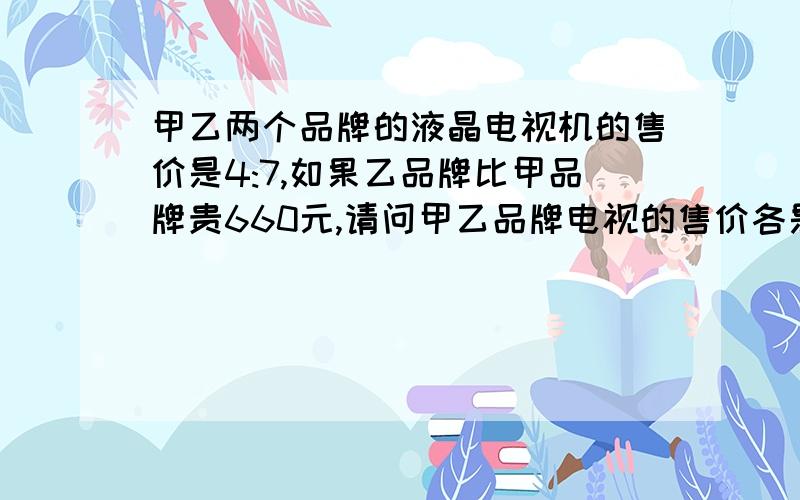 甲乙两个品牌的液晶电视机的售价是4:7,如果乙品牌比甲品牌贵660元,请问甲乙品牌电视的售价各是多少