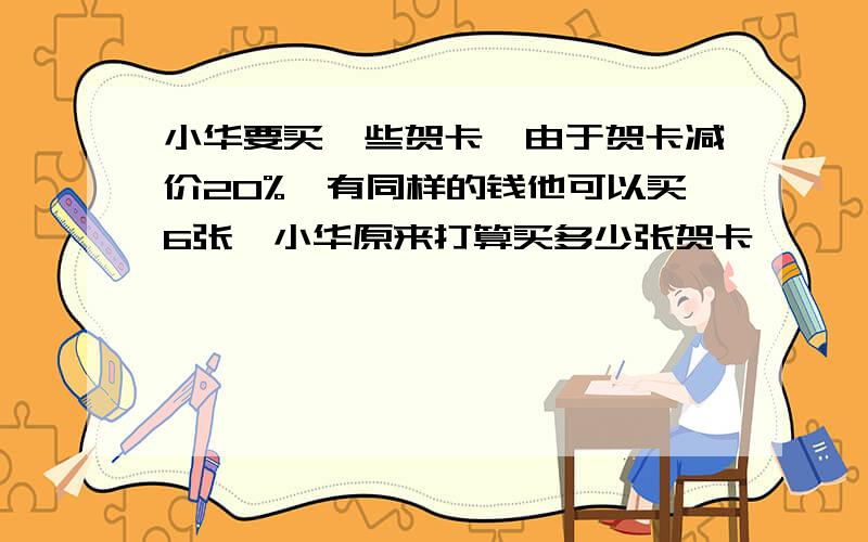 小华要买一些贺卡,由于贺卡减价20%,有同样的钱他可以买6张,小华原来打算买多少张贺卡