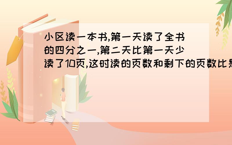 小区读一本书,第一天读了全书的四分之一,第二天比第一天少读了10页,这时读的页数和剩下的页数比是1：2,这本书一共有多少页?