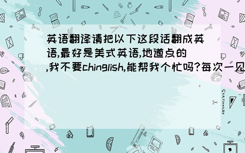 英语翻译请把以下这段话翻成英语,最好是美式英语,地道点的,我不要chinglish,能帮我个忙吗?每次一见你,我就无法将视线从你身上移开,所以我总是不敢看你.我该怎么办?就是上面这段,匿名说些