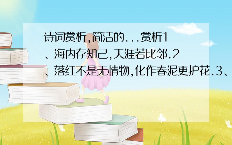 诗词赏析,简洁的...赏析1、海内存知己,天涯若比邻.2、落红不是无情物,化作春泥更护花.3、会当凌绝顶,一览众山小.4、最爱湖东行不足,绿杨阴里白沙堤.5、不畏浮云遮望眼,自缘身在最高层.6